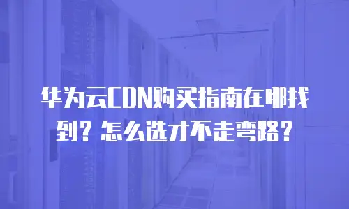 华为云CDN购买指南在哪找到？怎么选才不走弯路？