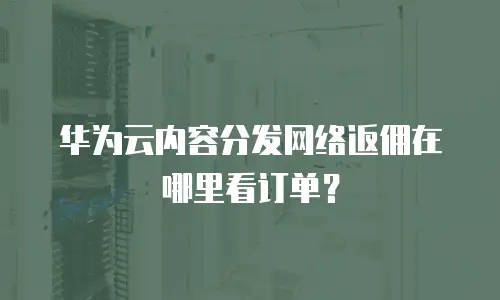 华为云内容分发网络返佣在哪里看订单？