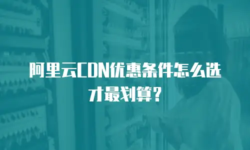 阿里云CDN优惠条件怎么选才最划算？