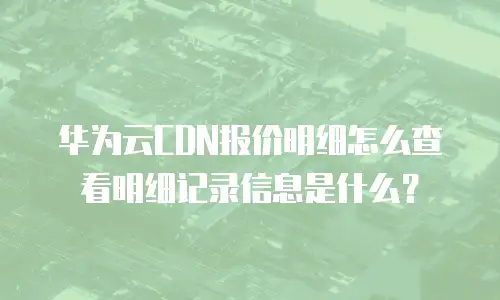 华为云CDN报价明细怎么查看明细记录信息是什么？