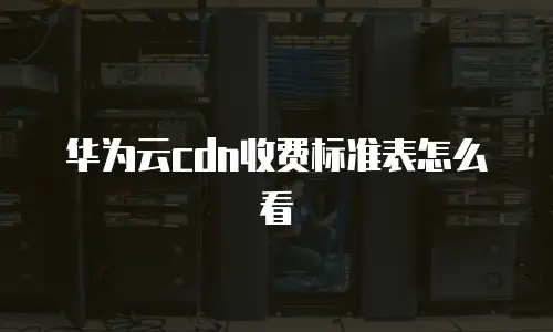 华为云cdn收费标准表怎么看