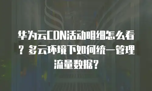 华为云CDN活动明细怎么看？多云环境下如何统一管理流量数据？