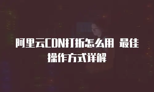 阿里云CDN打折怎么用 最佳操作方式详解