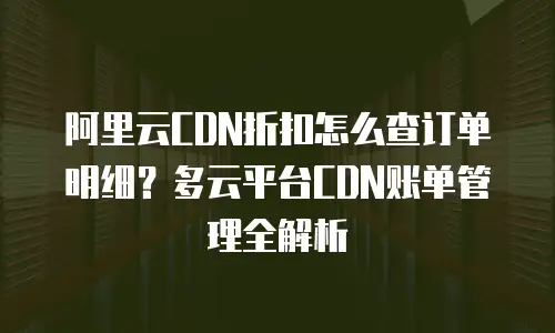 阿里云CDN折扣怎么查订单明细？多云平台CDN账单管理全解析