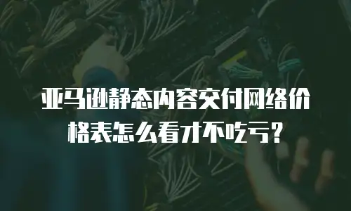 亚马逊静态内容交付网络价格表怎么看才不吃亏？