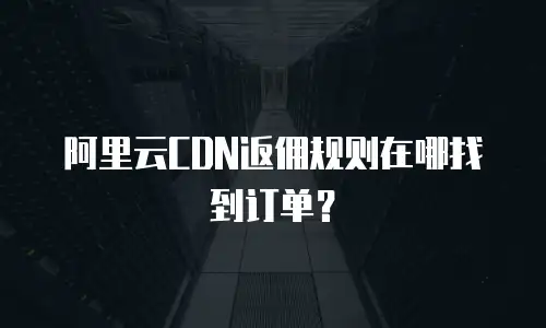 阿里云CDN返佣规则在哪找到订单？