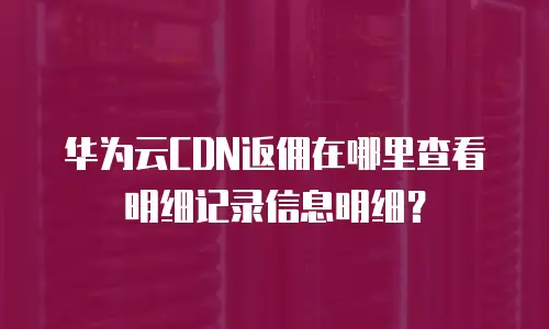 华为云CDN返佣在哪里查看明细记录信息明细？