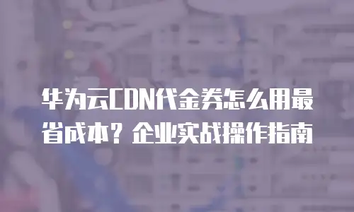 华为云CDN代金券怎么用最省成本？企业实战操作指南