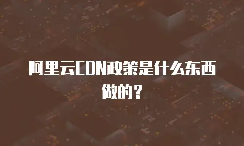 阿里云CDN政策是什么东西做的？