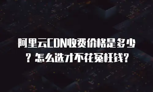 阿里云CDN收费价格是多少？怎么选才不花冤枉钱？