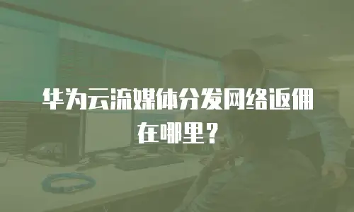 华为云流媒体分发网络返佣在哪里？