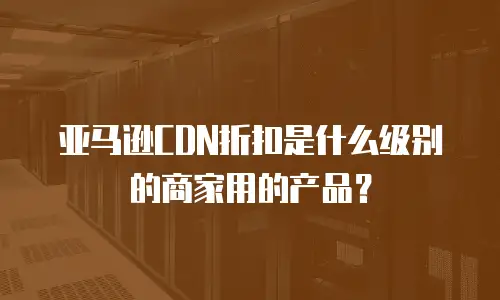 亚马逊CDN折扣是什么级别的商家用的产品？