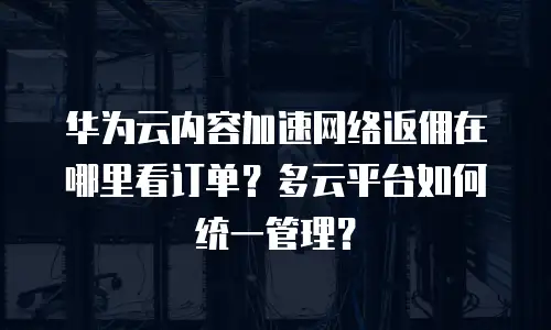 华为云内容加速网络返佣在哪里看订单？多云平台如何统一管理？