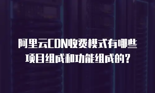 阿里云CDN收费模式有哪些项目组成和功能组成的？