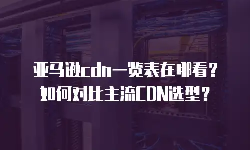 亚马逊cdn一览表在哪看？如何对比主流CDN选型？