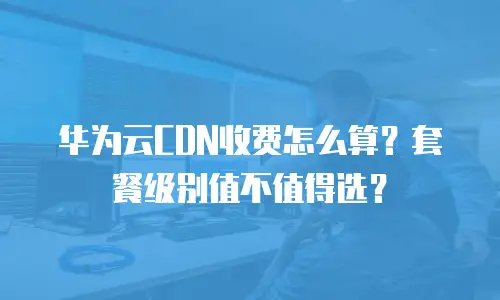 华为云CDN收费怎么算？套餐级别值不值得选？