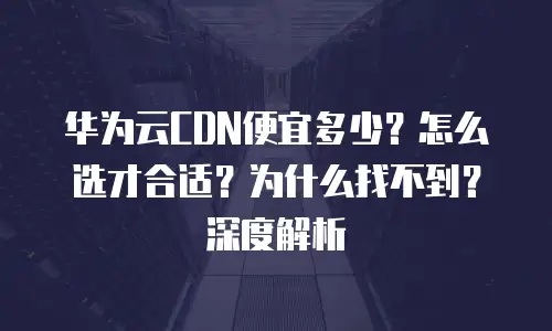 华为云CDN便宜多少？怎么选才合适？为什么找不到？深度解析