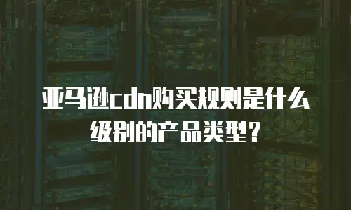 亚马逊cdn购买规则是什么级别的产品类型？
