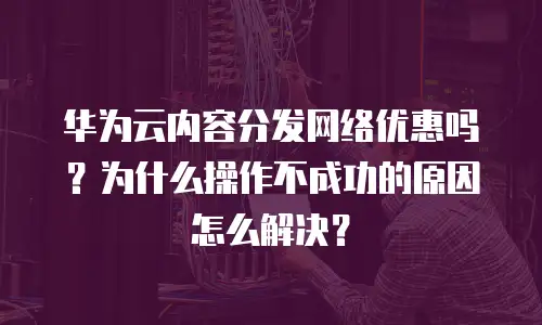 华为云内容分发网络优惠吗？为什么操作不成功的原因怎么解决？