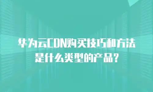 华为云CDN购买技巧和方法是什么类型的产品？