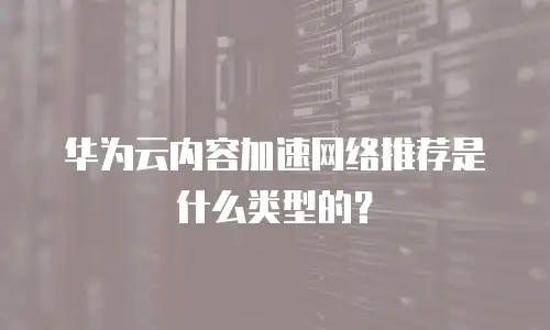 华为云内容加速网络推荐是什么类型的？