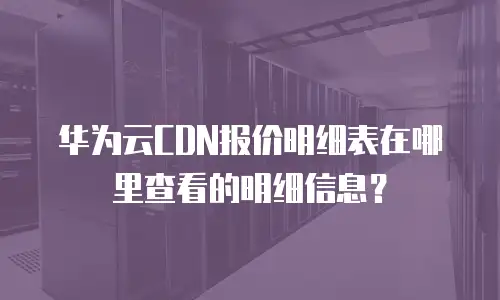 华为云CDN报价明细表在哪里查看的明细信息？