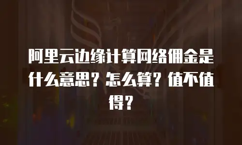 阿里云边缘计算网络佣金是什么意思？怎么算？值不值得？