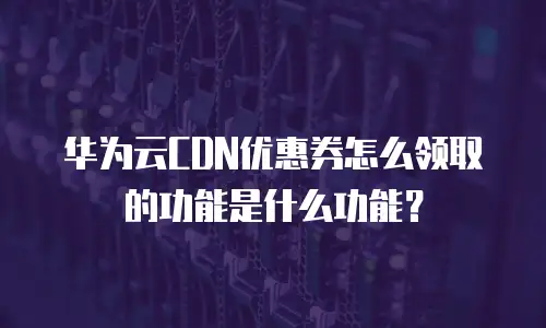 华为云CDN优惠券怎么领取的功能是什么功能？