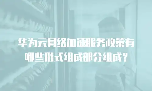 华为云网络加速服务政策有哪些形式组成部分组成？