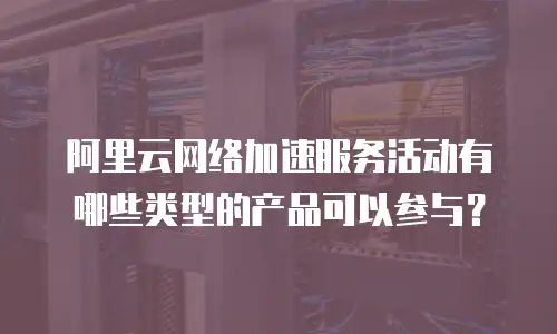 阿里云网络加速服务活动有哪些类型的产品可以参与？