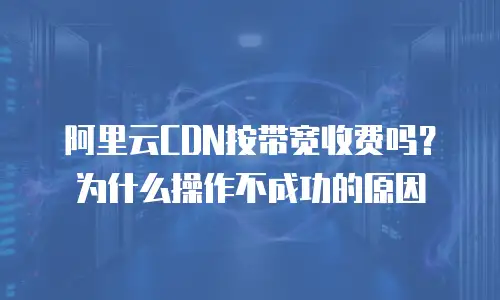 阿里云CDN按带宽收费吗？为什么操作不成功的原因