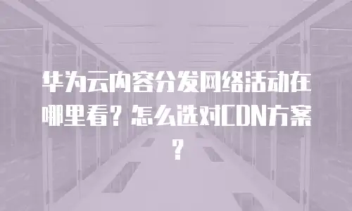 华为云内容分发网络活动在哪里看？怎么选对CDN方案？