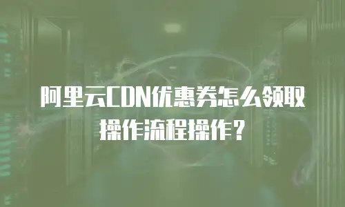 阿里云CDN优惠券怎么领取操作流程操作？