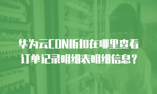 华为云CDN折扣在哪里查看订单记录明细表明细信息？