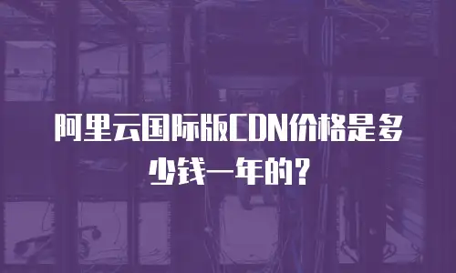 阿里云国际版CDN价格是多少钱一年的？