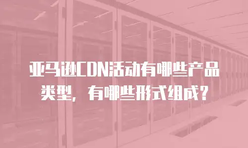 亚马逊CDN活动有哪些产品类型，有哪些形式组成？