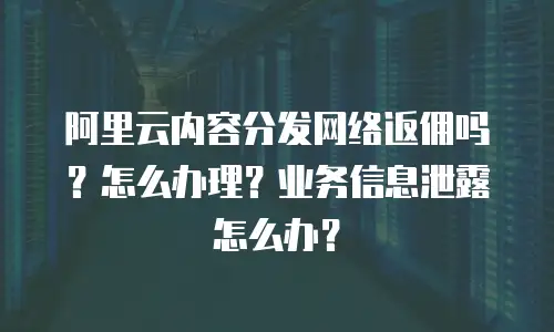 阿里云内容分发网络返佣吗？怎么办理？业务信息泄露怎么办？