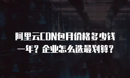 阿里云CDN包月价格多少钱一年？企业怎么选最划算？