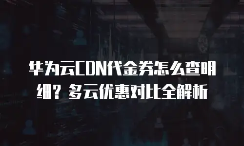华为云CDN代金券怎么查明细？多云优惠对比全解析
