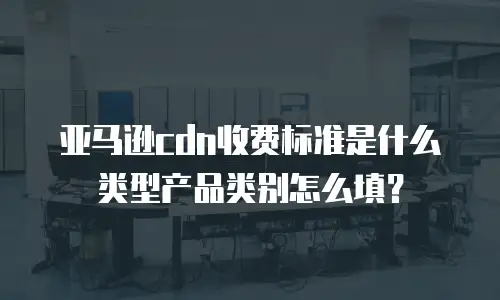 亚马逊cdn收费标准是什么类型产品类别怎么填？