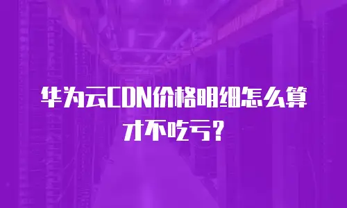 华为云CDN价格明细怎么算才不吃亏？