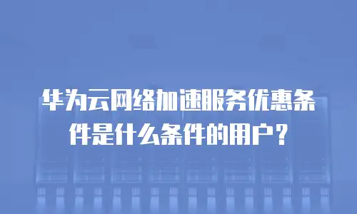 华为云网络加速服务优惠条件是什么条件的用户？