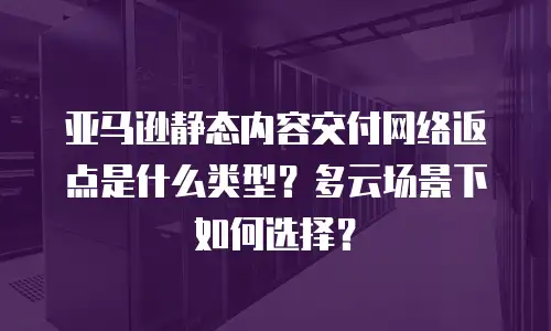 亚马逊静态内容交付网络返点是什么类型？多云场景下如何选择？