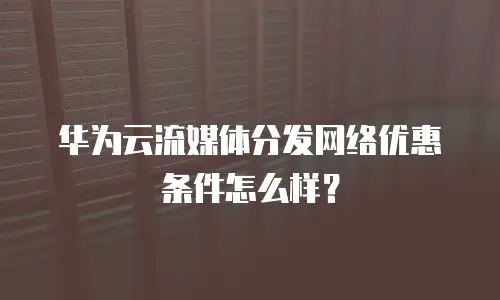 华为云流媒体分发网络优惠条件怎么样？