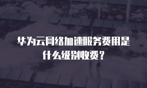 华为云网络加速服务费用是什么级别收费？