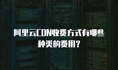 阿里云CDN收费方式有哪些种类的费用？