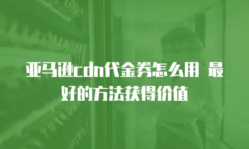 亚马逊cdn代金券怎么用 最好的方法获得价值