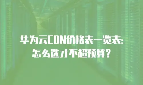 华为云CDN价格表一览表：怎么选才不超预算？