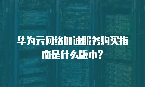 华为云网络加速服务购买指南是什么版本？