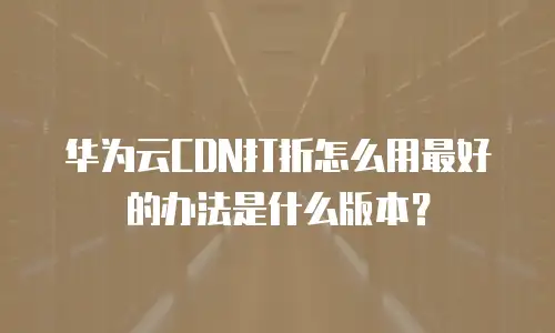 华为云CDN打折怎么用最好的办法是什么版本？